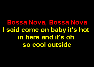 Bossa Nova, Bossa Nova
I said come on baby it's hot

in here and it's oh
so cool outside