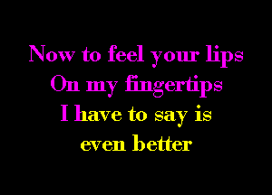 Now to feel your lips
On my fingertips

I have to say is

even better

g