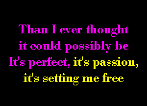 Than I ever thought
it could possibly be
It's perfect, it's passion,
it's setting me free