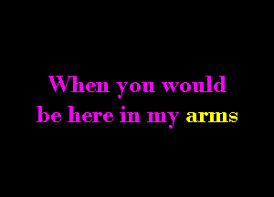 When you would

be here in my arms