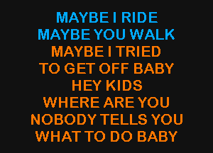 MAYBEI RIDE
MAYBE YOU WALK
MAYBE I TRIED
TO GET OFF BABY
HEY KIDS
WHERE ARE YOU
NOBODY TELLS YOU
WHAT TO DO BABY