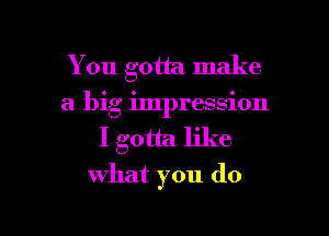 You gotta make
a big impression

I gotta like
what you do