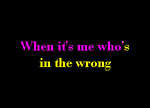 When it's me Who's

in the wrong