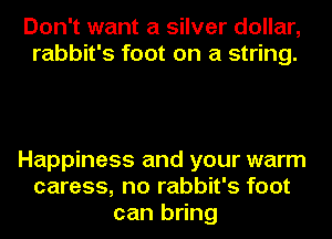 Don't want a silver dollar,
rabbit's foot on a string.

Happiness and your warm
caress, no rabbit's foot
can bring