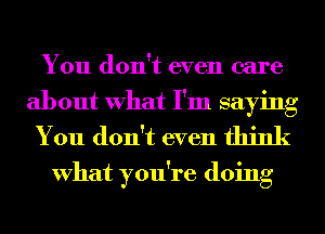 You don't even care

about What I'm saying
You don't even think

What you're doing