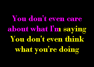 You don't even care

about What I'm saying
You don't even think

What you're doing