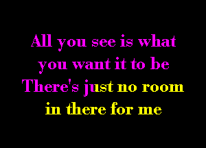 All you see is What
you want it to be
There's just no room
in there for me