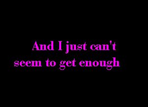 And I just can't

seem to get enough