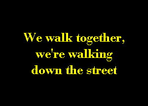 We walk together,

we're walldng
down the street