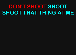 SHOOT
SHOOT THAT THING AT ME