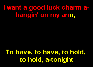 I want a good luck charm a-
hangin' on my arm,

To have, to have, to hold,
to hold, a-tonight