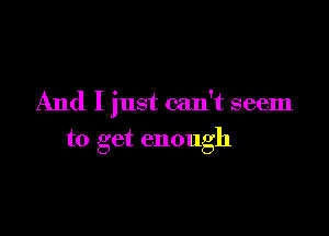 And I just can't seem

to get enough