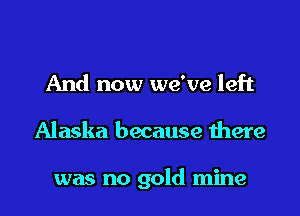 And now we've left

Alaska because there

was no gold mine