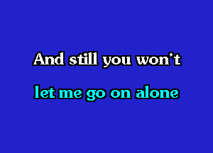 And still you won't

let me go on alone