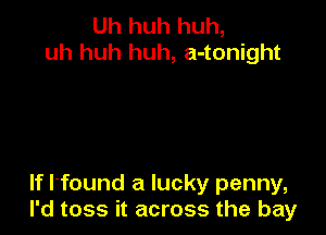 Uh huh huh,
uh huh huh, a-tonight

If l'found a lucky penny,
I'd toss it across the bay