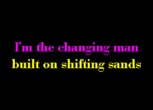 I'm the changing man
built 011 Shifting sands
