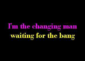 I'm the changing man
waiting for the bang