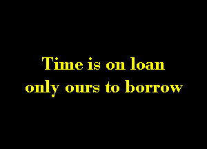 Time is on loan

only ours to borrow