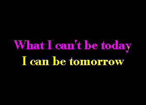 What I can't be today

I can be tomorrow