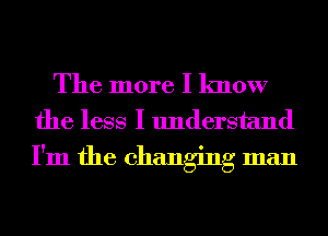 The more I know
the less I understand
I'm the changing man