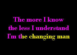 The more I know
the less I understand
I'm the changing man
