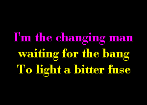 I'm the changing man
waiting for the bang
T0 light a bitter fuse