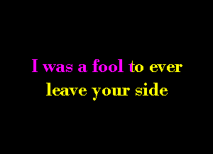 I was a fool to ever

leave your side