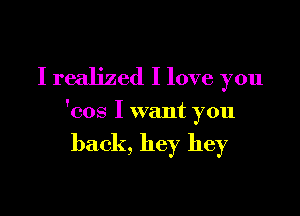 I realized I love you

'cos I want you

back, hey hey