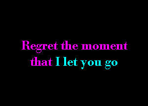 Regret the moment

that I let you go