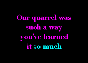 Our quarrel was

such a way

you've learned

it so much