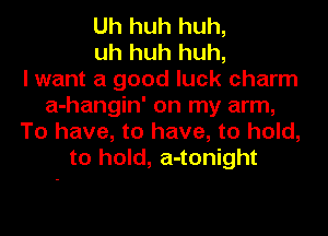 Uh huh huh,
uh huh huh,

I want a good luck charm
a-hangin' on my arm,
To have, to have, to hold,
to hold, a-tonight