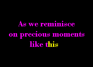 As we reminisce
0n precious moments

like this