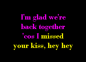 I'm glad we're
back together
'cos I missed

your kiss, hey hey