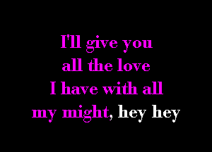 I'll give you
all the love
I have With all

my might, hey hey