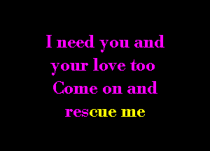 I need you and

your love too
Come on and
rescue me