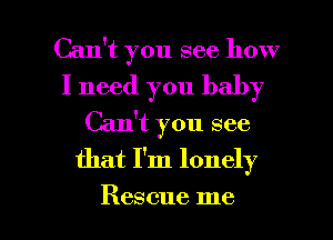 Can't you see how

I need you baby
Can't you see
that I'm lonely

Rescue me I