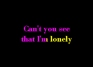 Can't you see

that I'm lonely