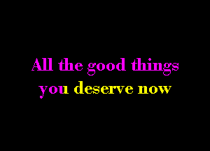All the good things

you deserve now