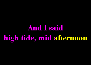 And I said
high tide, mid afternoon