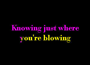 Knowing just Where

f 9
you re blownlg