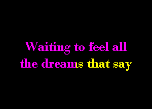 W aiting to feel all

the dreams that say