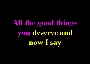 All the good things

you deserve and

now I say