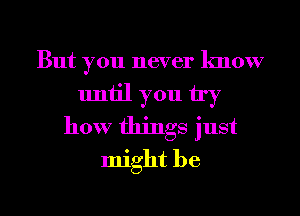 But you never know
until you try
how things just
might be