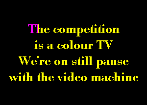 The competition
is a colour TV
W due on still pause

With the video machine