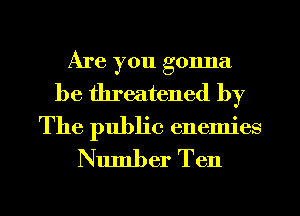 Are you gonna
be threatened by

The public enemies
Number Ten