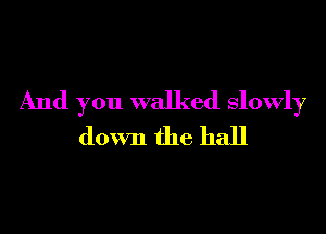 And you walked slowly

down the hall
