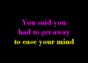 You said you
had to get away

to ease your mind