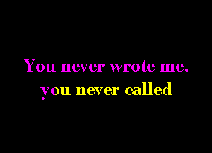 You never wrote me,

you never called