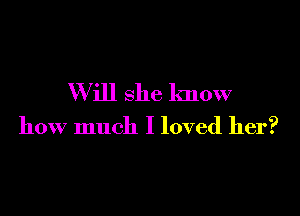 W ill she know

how much I loved her?