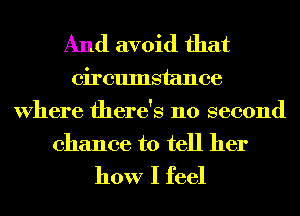 And avoid that

circumstance
Where there's no second
chance to tell her

how I feel